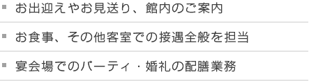 お出迎えやお見送り、館内のご案内 お食事、その他客室での接遇全般を担当 宴会場でのパーティ・婚礼の配膳業務