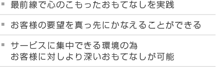 最前線で心のこもったおもてなしを実践 お客様の要望を真っ先にかなえることができる サービスに集中できる環境の為お客様に対しより深いおもてなしが可能