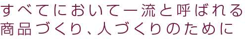 すべてにおいて一流と呼ばれる商品づくり、人づくりのために