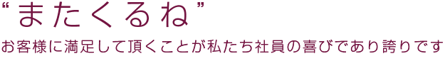 「またくるね」お客様に満足して頂くことが私たち社員の喜びであり誇りです