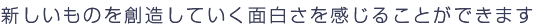新しいものを創造していく面白さを感じることができます。