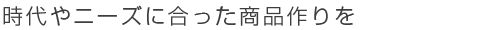 時代やニーズに合った商品作りを