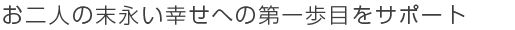 お二人の末永い幸せへの第一歩目をサポート