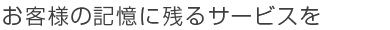 お客様の記憶に残るサービスを