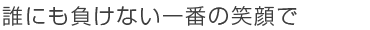 誰にも負けない一番の笑顔で