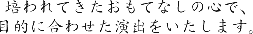 培われてきたおもてなしの心で、目的に合わせた演出をいたします。