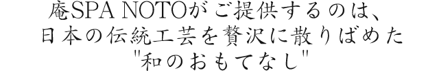 庵SPA NOTOがご提供するのは、日本の伝統工芸を贅沢に散りばめた和のおもてなし